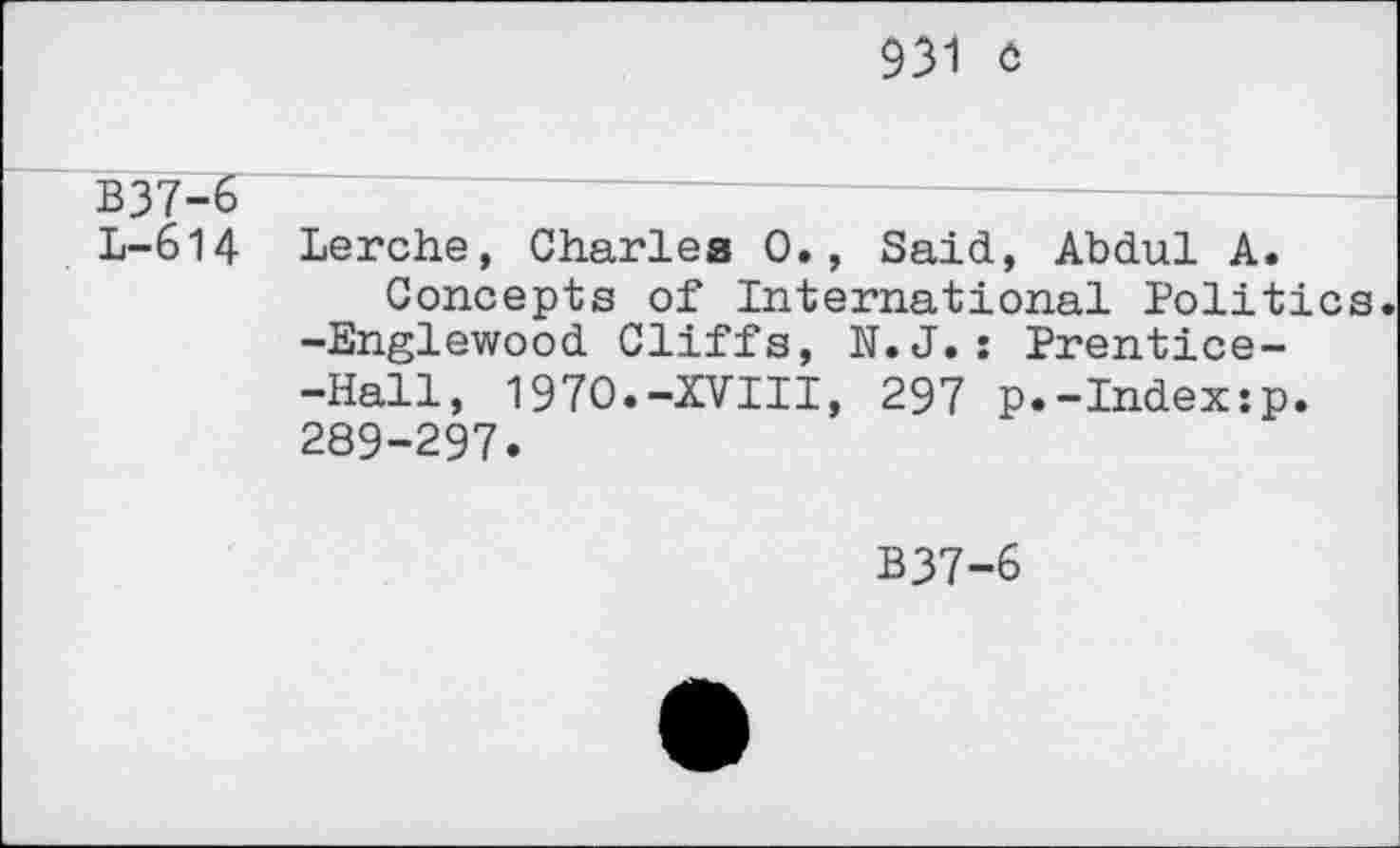 ﻿931 c
B37-6
L-614 Lerche, Charles 0., Said, Abdul A.
Concepts of International Politics. -Englewood Cliffs, N.J.: Prentice--Hall, 1970.-XVIII, 297 p.-Index:p. 289-297.
B37-6